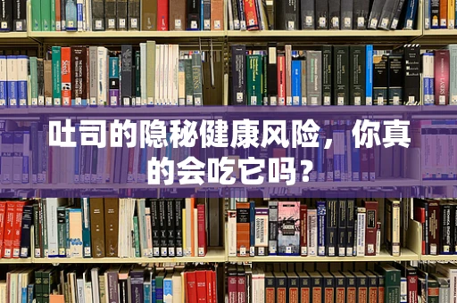 吐司的隐秘健康风险，你真的会吃它吗？