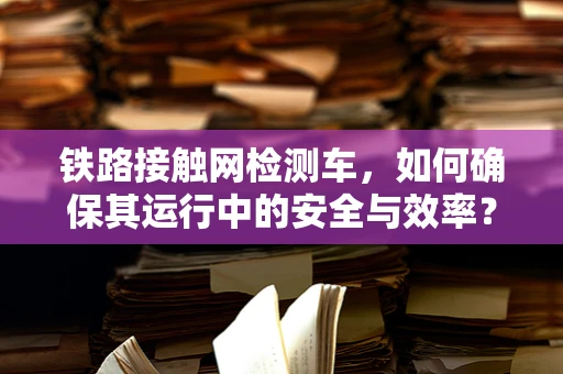 铁路接触网检测车，如何确保其运行中的安全与效率？