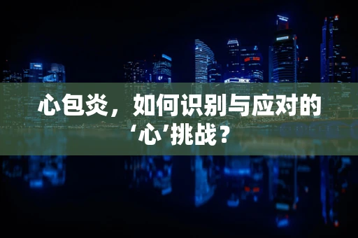 心包炎，如何识别与应对的‘心’挑战？