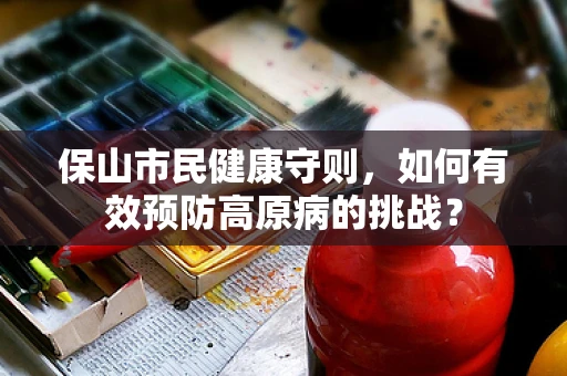 保山市民健康守则，如何有效预防高原病的挑战？