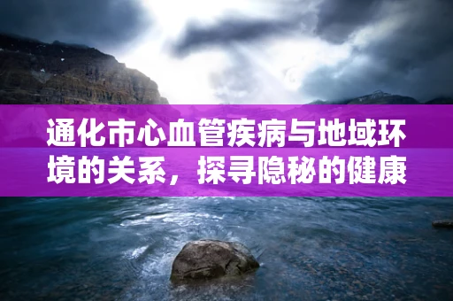 通化市心血管疾病与地域环境的关系，探寻隐秘的健康密码