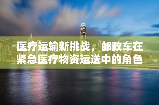 医疗运输新挑战，邮政车在紧急医疗物资运送中的角色与风险