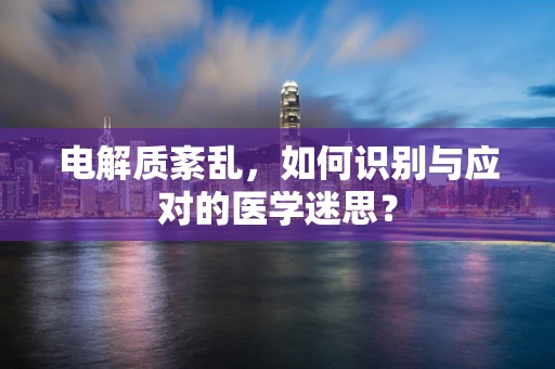 电解质紊乱，如何识别与应对的医学迷思？