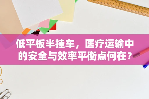 低平板半挂车，医疗运输中的安全与效率平衡点何在？