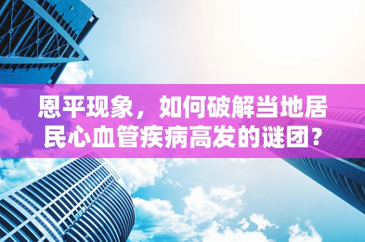 恩平现象，如何破解当地居民心血管疾病高发的谜团？