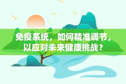 免疫系统，如何精准调节，以应对未来健康挑战？