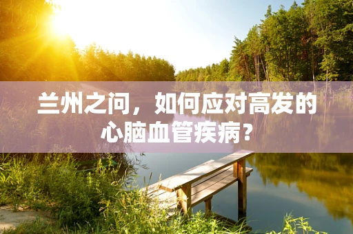 兰州之问，如何应对高发的心脑血管疾病？