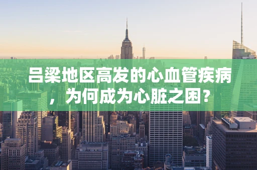 吕梁地区高发的心血管疾病，为何成为心脏之困？