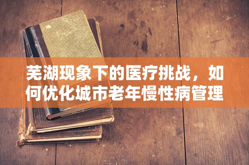 芜湖现象下的医疗挑战，如何优化城市老年慢性病管理？