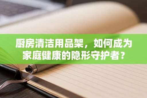 厨房清洁用品架，如何成为家庭健康的隐形守护者？