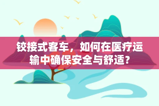 铰接式客车，如何在医疗运输中确保安全与舒适？