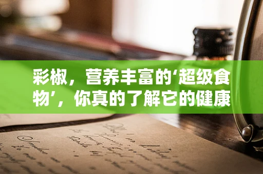 彩椒，营养丰富的‘超级食物’，你真的了解它的健康益处吗？