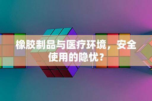 橡胶制品与医疗环境，安全使用的隐忧？