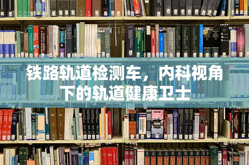 铁路轨道检测车，内科视角下的轨道健康卫士