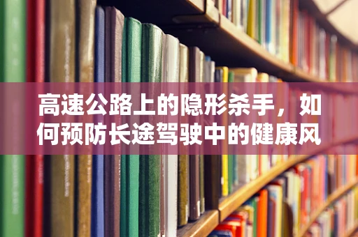 高速公路上的隐形杀手，如何预防长途驾驶中的健康风险？