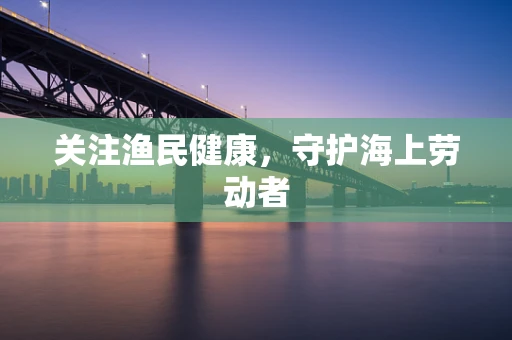 关注渔民健康，守护海上劳动者