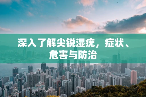 深入了解尖锐湿疣，症状、危害与防治