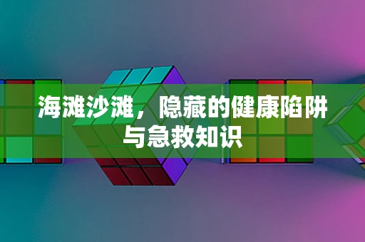 海滩沙滩，隐藏的健康陷阱与急救知识