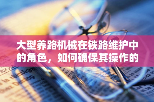 大型养路机械在铁路维护中的角色，如何确保其操作的安全与高效？